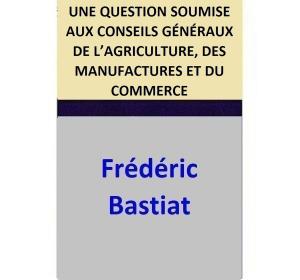 Cover of the book UNE QUESTION SOUMISE AUX CONSEILS GÉNÉRAUX DE L’AGRICULTURE, DES MANUFACTURES ET DU COMMERCE by Frédéric Bastiat