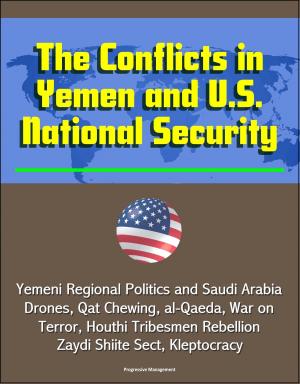 Cover of the book The Conflicts in Yemen and U.S. National Security: Yemeni Regional Politics and Saudi Arabia, Drones, Qat Chewing, al-Qaeda, War on Terror, Houthi Tribesmen Rebellion, Zaydi Shiite Sect, Kleptocracy by Progressive Management