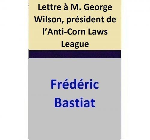 Cover of the book Lettre à M. George Wilson, président de l’Anti-Corn Laws League by Frédéric Bastiat, Frédéric Bastiat