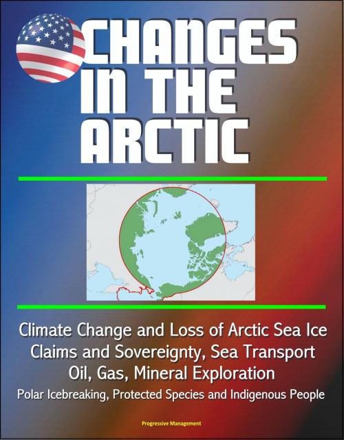 Cover of the book Changes in the Arctic: Climate Change and Loss of Arctic Sea Ice, Claims and Sovereignty, Sea Transport, Oil, Gas, Mineral Exploration, Polar Icebreaking, Protected Species and Indigenous People by Progressive Management, Progressive Management