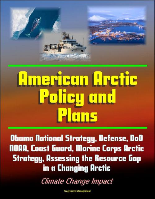 Cover of the book American Arctic Policy and Plans: Obama National Strategy, Defense, DoD, NOAA, Coast Guard, Marine Corps Arctic Strategy, Assessing the Resource Gap in a Changing Arctic, Climate Change Impact by Progressive Management, Progressive Management