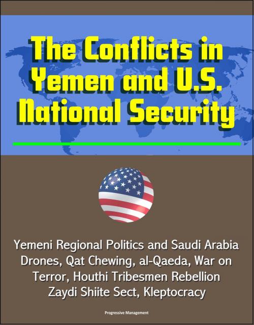 Cover of the book The Conflicts in Yemen and U.S. National Security: Yemeni Regional Politics and Saudi Arabia, Drones, Qat Chewing, al-Qaeda, War on Terror, Houthi Tribesmen Rebellion, Zaydi Shiite Sect, Kleptocracy by Progressive Management, Progressive Management