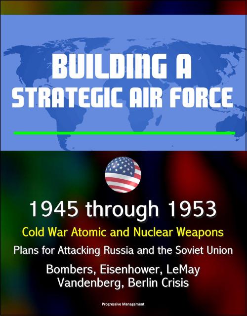 Cover of the book Building a Strategic Air Force: 1945 through 1953, Cold War Atomic and Nuclear Weapons, Plans for Attacking Russia and the Soviet Union, Bombers, Eisenhower, LeMay, Vandenberg, Berlin Crisis by Progressive Management, Progressive Management