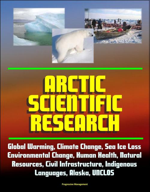 Cover of the book Arctic Scientific Research: Global Warming, Climate Change, Sea Ice Loss, Environmental Change, Human Health, Natural Resources, Civil Infrastructure, Indigenous Languages, Alaska, UNCLOS by Progressive Management, Progressive Management