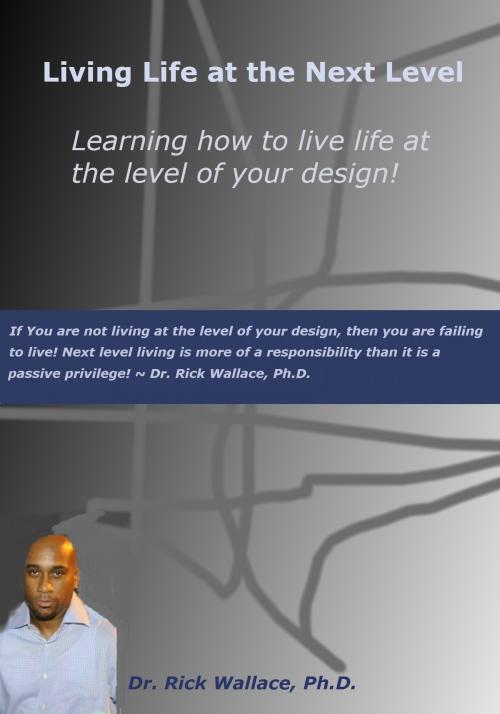 Cover of the book Living Life at the Next Level ~ Learning How to Live Life at the Level of Your Design! by Rick Wallace Ph.D, Psy.D., Rick Wallace Ph.D, Psy.D.