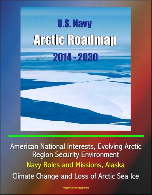 Cover of the book U.S. Navy Arctic Roadmap 2014: 2030: American National Interests, Evolving Arctic Region Security Environment, Navy Roles and Missions, Alaska, Climate Change and Loss of Arctic Sea Ice by Progressive Management, Progressive Management
