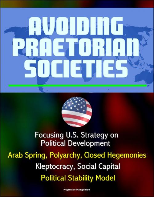 Cover of the book Avoiding Praetorian Societies: Focusing U.S. Strategy on Political Development - Arab Spring, Polyarchy, Closed Hegemonies, Kleptocracy, Social Capital, Political Stability Model by Progressive Management, Progressive Management