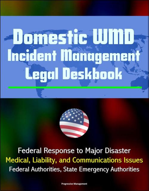 Cover of the book Domestic WMD Incident Management Legal Deskbook: Federal Response to Major Disaster, Medical, Liability, and Communications Issues, Federal Authorities, State Emergency Authorities by Progressive Management, Progressive Management