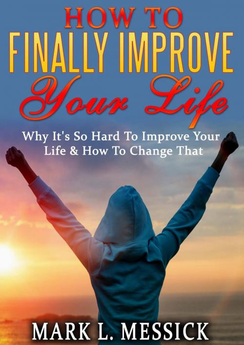 Cover of the book How To Finally Improve Your Life: Why It's So Hard To Improve Your Life, And How To Change That by Mark L. Messick, Mark L. Messick