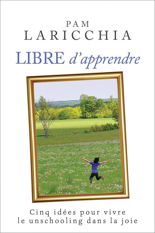 Cover of the book Libre d'apprendre : Cinq idées pour vivre le unschooling dans la joie by Pam Laricchia, Living Joyfully Enterprises
