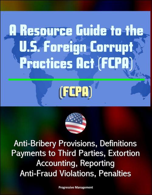 Cover of the book A Resource Guide to the U.S. Foreign Corrupt Practices Act (FCPA): Anti-Bribery Provisions, Definitions, Payments to Third Parties, Extortion, Accounting, Reporting, Anti-Fraud Violations, Penalties by Progressive Management, Progressive Management