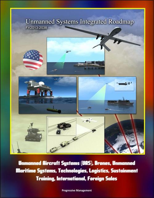 Cover of the book Unmanned Systems Integrated Roadmap FY2013-2038 - Unmanned Aircraft Systems (UAS), Drones, Unmanned Maritime Systems, Technologies, Logistics, Sustainment, Training, International, Foreign Sales by Progressive Management, Progressive Management