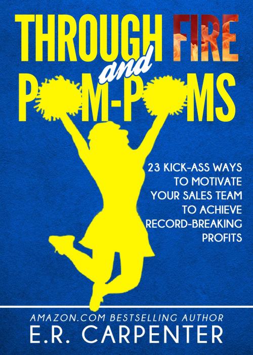 Cover of the book Through Fire and Pom-Poms! 23 Kick-Ass Ways to Motivate Your Sales Team to Achieve Record-Breaking Profits by E.R. Carpenter, E.R. Carpenter