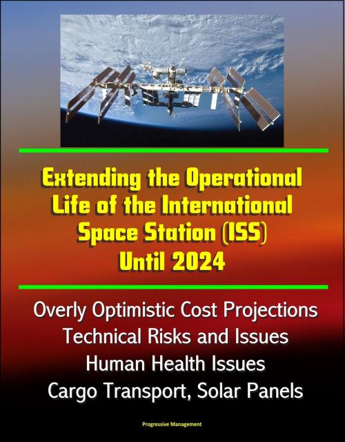 Cover of the book Extending the Operational Life of the International Space Station (ISS) Until 2024 - Overly Optimistic Cost Projections, Technical Risks and Issues, Human Health Issues, Cargo Transport, Solar Panels by Progressive Management, Progressive Management