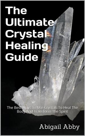 Cover of the book The Ultimate Crystal Healing Guide The Best Ways To Use Crystals To Heal The Body And Transform The Spirit by Abigail Abby