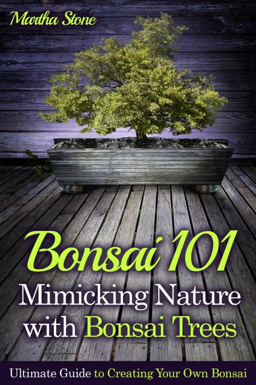 Cover of the book Bonsai 101: Mimicking Nature with Bonsai Trees: Ultimate Guide to Creating Your Own Bonsai by Martha Stone, Martha Stone