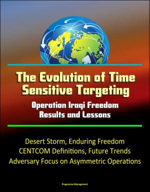 Cover of the book The Evolution of Time Sensitive Targeting: Operation Iraqi Freedom Results and Lessons - Desert Storm, Enduring Freedom, CENTCOM Definitions, Future Trends, Adversary Focus on Asymmetric Operations by Progressive Management