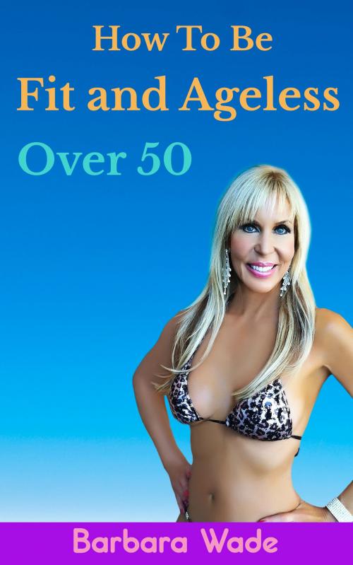 Cover of the book How to Be Fit and Ageless Over 50 by Barbara Wade, Barbara Wade