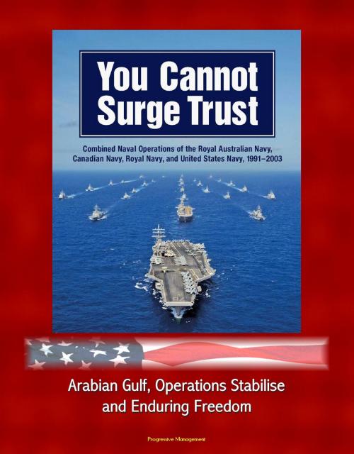 Cover of the book You Cannot Surge Trust: Combined Naval Operations of the Royal Australian Navy, Canadian Navy, Royal Navy, and United States Navy, 1991-2003 - Arabian Gulf, Operations Stabilise and Enduring Freedom by Progressive Management, Progressive Management