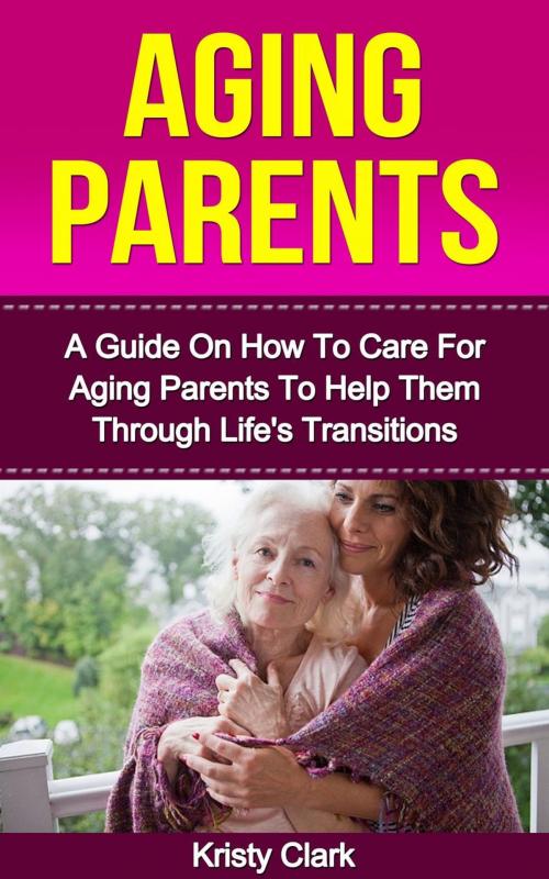 Cover of the book Aging Parents - A Guide On How To Care For Aging Parents To Help Them Through Life's Transitions by Kristy Clark, Kristy Clark