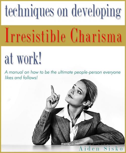 Cover of the book Techniques on Developing Irresistible Charisma at Work: A Manual On How To Be The Ultimate People-Person Everyone Likes And Follows! by Aiden Sisko, JNR Publishing Group