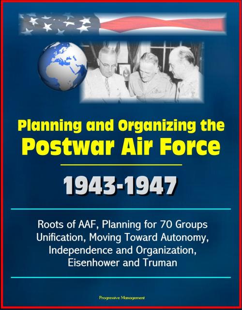 Cover of the book Planning and Organizing the Postwar Air Force: 1943-1947 - Roots of AAF, Planning for 70 Groups, Unification, Moving Toward Autonomy, Independence and Organization, Eisenhower and Truman by Progressive Management, Progressive Management