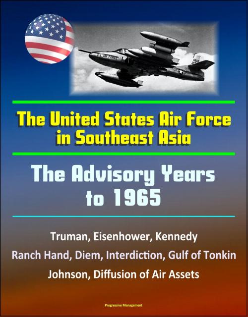 Cover of the book The United States Air Force in Southeast Asia: The Advisory Years to 1965 - Truman, Eisenhower, Kennedy, Ranch Hand, Diem, Interdiction, Gulf of Tonkin, Johnson, Diffusion of Air Assets by Progressive Management, Progressive Management