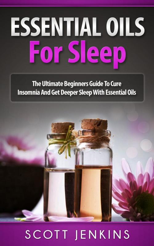 Cover of the book Essential Oils For Sleep: The Ultimate Beginners Guide to Cure Insomnia and Get Deeper Sleep with Essential Oils by Scott Jenkins, Scott Jenkins