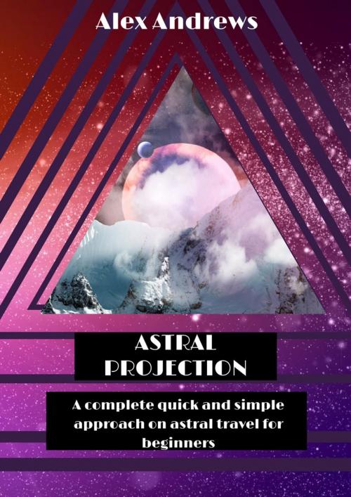 Cover of the book Astral Projection: A Complete Quick and Simple Approach on Astral Travel for Beginners by Alex Andrews, Alex Andrews