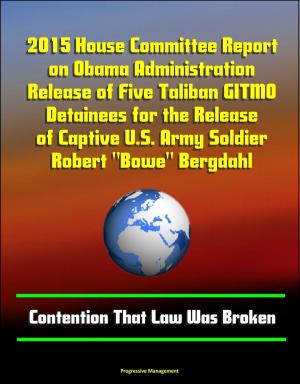 Cover of the book 2015 House Committee Report on Obama Administration Release of Five Taliban GITMO Detainees for the Release of Captive U.S. Army Soldier Robert "Bowe" Bergdahl: Contention That Law Was Broken by Progressive Management
