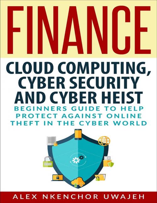 Cover of the book Finance: Cloud Computing, Cyber Security and Cyber Heist - Beginners Guide to Help Protect Against Online Theft in the Cyber World by Alex Nkenchor Uwajeh, Alex Nkenchor Uwajeh