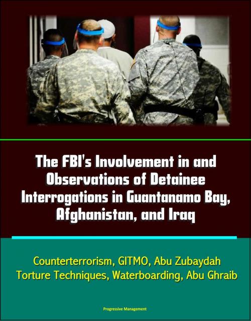 Cover of the book The FBI's Involvement in and Observations of Detainee Interrogations in Guantanamo Bay, Afghanistan, and Iraq: Counterterrorism, GITMO, Abu Zubaydah, Torture Techniques, Waterboarding, Abu Ghraib by Progressive Management, Progressive Management