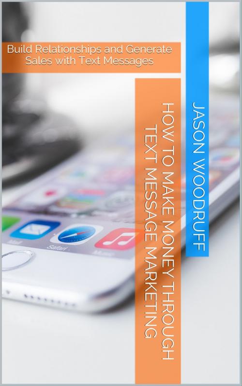 Cover of the book How to Make Money through Text Message Marketing: Build Relationships and Generate Sales with Text Messages by Jason Woodruff, Jason Woodruff