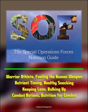 Cover of the book The Special Operations Forces (SOF) Nutrition Guide - Warrior Athlete, Fueling the Human Weapon, Nutrient Timing, Healthy Snacking, Keeping Lean, Bulking Up, Combat Rations, Nutrition for Combat by Progressive Management