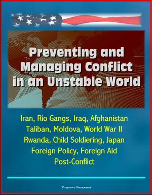 Cover of the book Preventing and Managing Conflict in an Unstable World: Iran, Rio Gangs, Iraq, Afghanistan, Taliban, Moldova, World War II, Rwanda, Child Soldiering, Japan Foreign Policy, Foreign Aid, Post-Conflict by Progressive Management