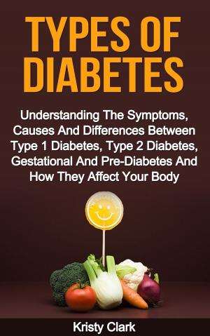 Cover of the book Types Of Diabetes: Understanding The Symptoms, Causes And Differences Between Type 1 Diabetes, Type 2 Diabetes, Gestational And Pre-Diabetes And How They Affect Your Body. by Kristy Clark