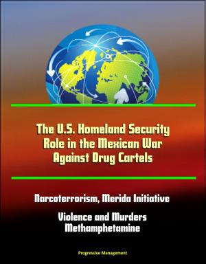 Cover of the book The U.S. Homeland Security Role in the Mexican War Against Drug Cartels: Narcoterrorism, Merida Initiative, Violence and Murders, Methamphetamine by Progressive Management
