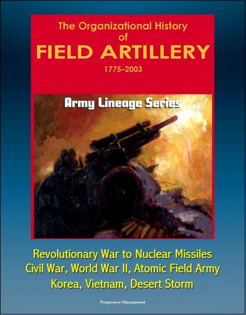 Cover of the book Army Lineage Series: The Organizational History of Field Artillery, 1775 - 2003 - Revolutionary War to Nuclear Missiles, Civil War, World War II, Atomic Field Army, Korea, Vietnam, Desert Storm by Progressive Management, Progressive Management