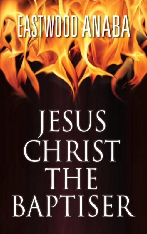 Cover of the book Jesus Christ The Baptiser by Eastwood Anaba, Eastwood Anaba