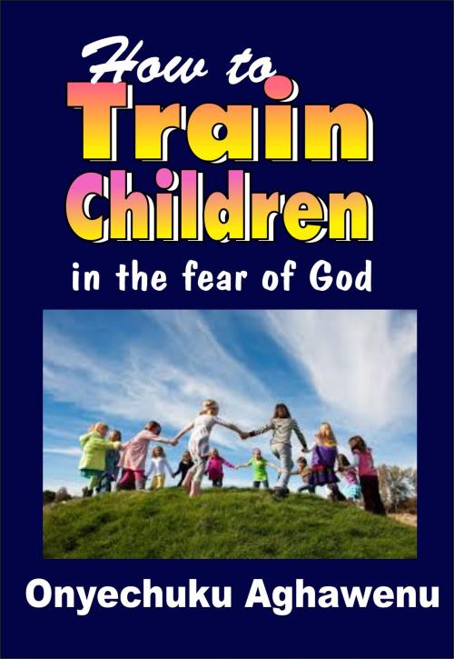 Cover of the book How To Train Children In The Fear Of God by Onyechuku Aghawenu Ph.D, Mongraphics Ltd