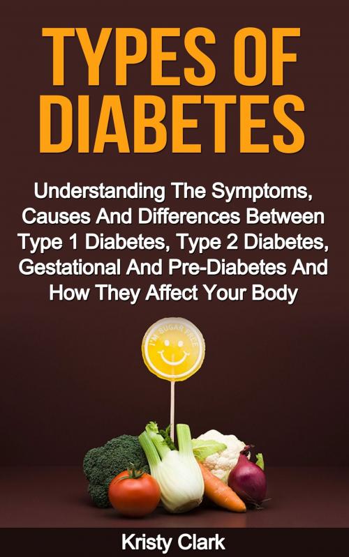 Cover of the book Types Of Diabetes: Understanding The Symptoms, Causes And Differences Between Type 1 Diabetes, Type 2 Diabetes, Gestational And Pre-Diabetes And How They Affect Your Body. by Kristy Clark, Kristy Clark