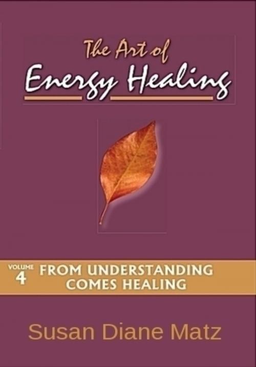 Cover of the book The Art of Energy Healing Volume Four From Understanding Comes Healing by Susan Diane Matz, Susan Diane Matz