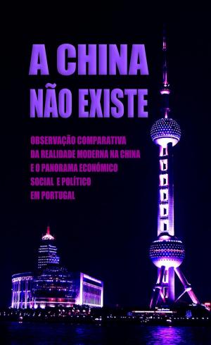 Cover of A China Não Existe: Observação Comparativa da Realidade Moderna na China e o Panorama Económico, Social e Político em Portugal
