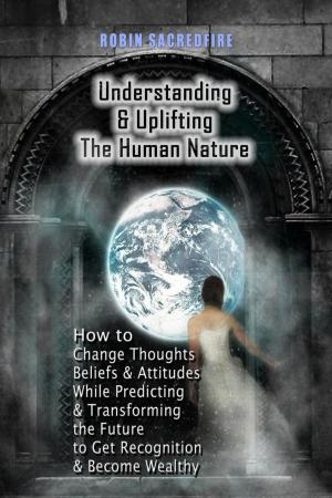 Cover of the book Understanding & Uplifting the Human Nature: How to Change Thoughts, Beliefs and Attitudes, while Predicting and Transforming the Future to Get Recognition and Become Wealthy by Robin Sacredfire