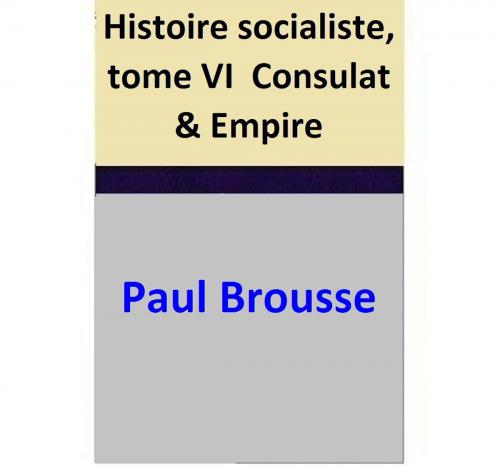 Cover of the book Histoire socialiste, tome VI Consulat & Empire by Paul Brousse, Jean Jaurès, Paul Brousse