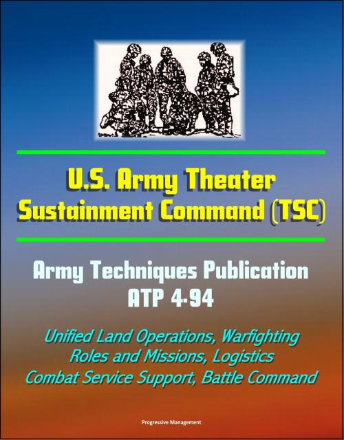 Cover of the book U.S. Army Theater Sustainment Command (TSC) - Army Techniques Publication ATP 4-94 - Unified Land Operations, Warfighting, Roles and Missions, Logistics, Combat Service Support, Battle Command by Progressive Management, Progressive Management