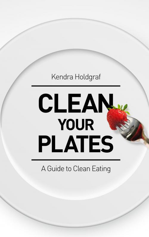 Cover of the book Clean Your Plates: A Guide To Clean Eating by Kendra Holdgraf, Kendra Holdgraf