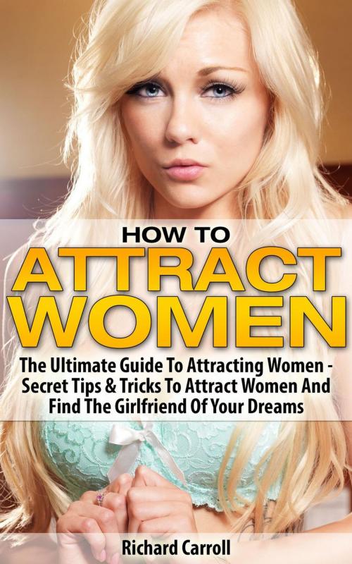 Cover of the book How To Attract Women: The Ultimate Guide To Attracting Women - Secret Tips & Tricks To Attract Women And Find The Girlfriend Of Your Dreams by Richard Carroll, Richard Carroll