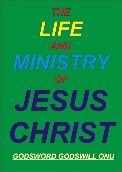 Cover of the book The Life and Ministry of Jesus Christ by Godsword Godswill Onu, Godsword Godswill Onu