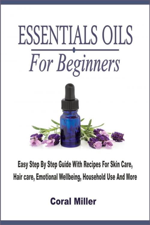 Cover of the book Essential Oils For Beginners: Easy Step By Step Guide With Recipes For Skin Care, Hair care, Emotional Wellbeing, Household Use And More by Coral Miller, Winsome X